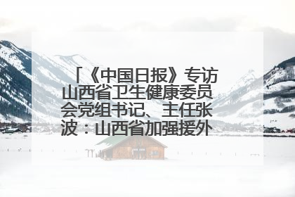 《中国日报》专访山西省卫生健康委员会党组书记、主任张波：山西省加强援外医疗工作 构建中非卫生健康共同体