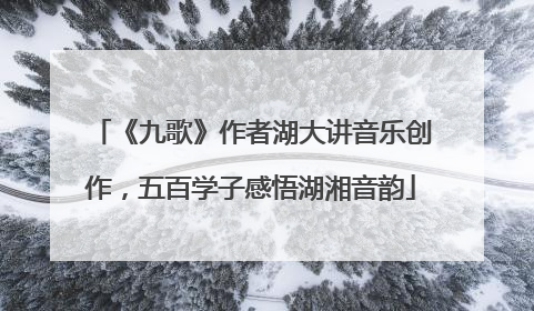 《九歌》作者湖大讲音乐创作，五百学子感悟湖湘音韵