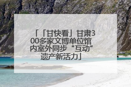 「甘快看」甘肃300多家文博单位馆内室外同步“互动”遗产新活力