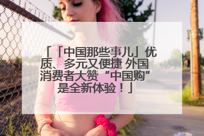 「中国那些事儿」优质、多元又便捷 外国消费者大赞“中国购”是全新体验！
