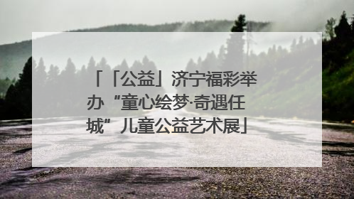 「公益」济宁福彩举办“童心绘梦·奇遇任城”儿童公益艺术展