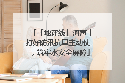 「地评线」河声丨打好防汛抗旱主动仗，筑牢水安全屏障