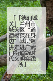 「德润城关」兰州市城关区“道德模范在身边”基层巡讲走进广武门街道新时代文明实践所