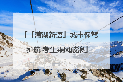 「蒲湖新语」城市保驾护航 考生乘风破浪