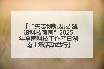 “矢志创新发展 建设科技强国”2025年全国科技工作者日湖南主场活动举行
