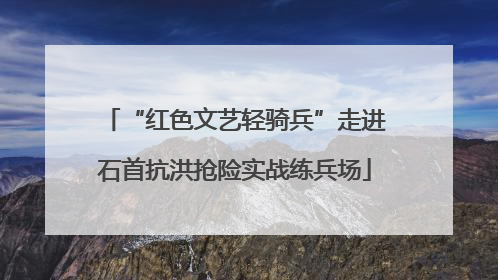 “红色文艺轻骑兵”走进石首抗洪抢险实战练兵场