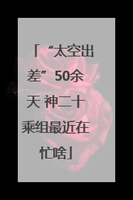 “太空出差”50余天 神二十乘组最近在忙啥