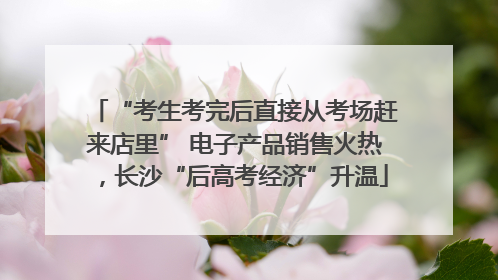 “考生考完后直接从考场赶来店里” 电子产品销售火热，长沙“后高考经济”升温
