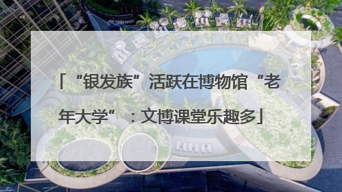 “银发族”活跃在博物馆“老年大学”：文博课堂乐趣多