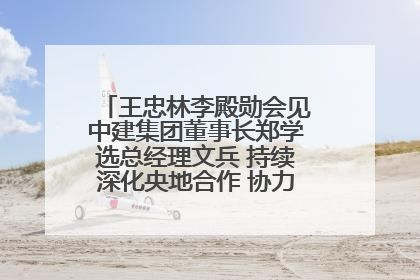 王忠林李殿勋会见中建集团董事长郑学选总经理文兵 持续深化央地合作 协力推动支点建设