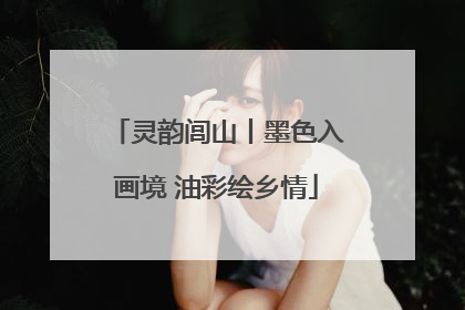 灵韵闾山丨墨色入画境 油彩绘乡情