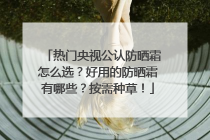 热门央视公认防晒霜怎么选？好用的防晒霜有哪些？按需种草！