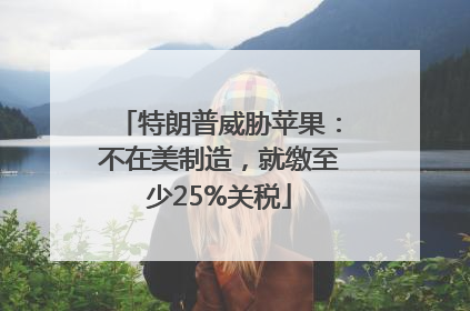 特朗普威胁苹果：不在美制造，就缴至少25%关税