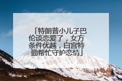 特朗普小儿子巴伦谈恋爱了,女方条件优越,白宫特勤帮忙守护恋情