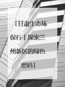 甘肃生态环保行丨探索兰州新区的绿色密码