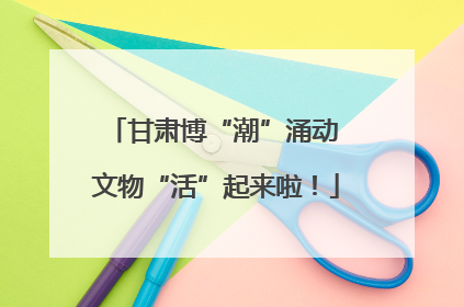 甘肃博“潮”涌动 文物“活”起来啦！