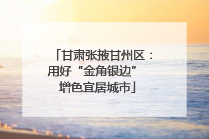 甘肃张掖甘州区：用好“金角银边” 增色宜居城市