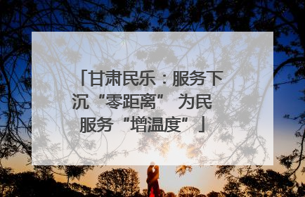 甘肃民乐：服务下沉“零距离” 为民服务“增温度”