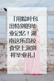 用粽叶包出特别的毕业记忆！湖南这所高校食堂上演别样毕业礼