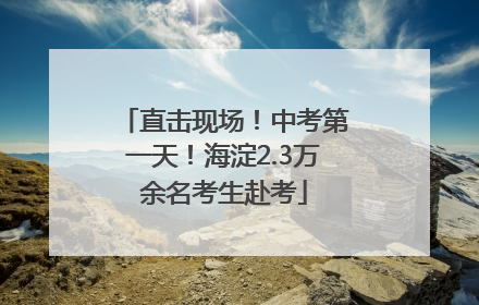 直击现场！中考第一天！海淀2.3万余名考生赴考