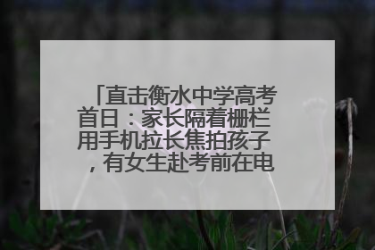 直击衡水中学高考首日：家长隔着栅栏用手机拉长焦拍孩子，有女生赴考前在电话亭与家人通话
