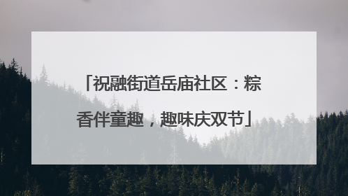 祝融街道岳庙社区：粽香伴童趣，趣味庆双节