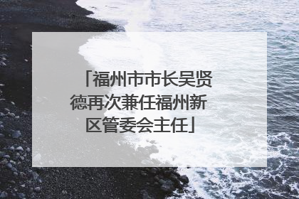 福州市市长吴贤德再次兼任福州新区管委会主任