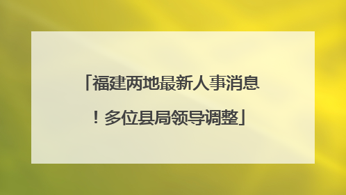 福建两地最新人事消息！多位县局领导调整