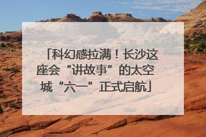 科幻感拉满！长沙这座会“讲故事”的太空城“六一”正式启航