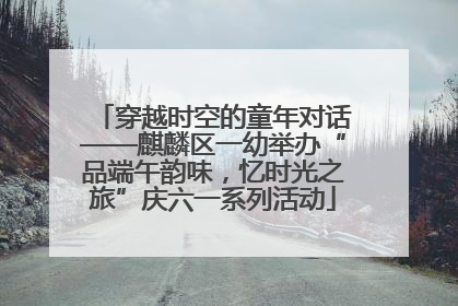 穿越时空的童年对话——麒麟区一幼举办“品端午韵味，忆时光之旅”庆六一系列活动