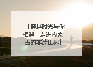 穿越时光与你相遇，走进内蒙古的非遗世界