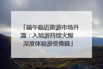端午临近旅游市场升温：入境游持续火爆 深度体验游受青睐