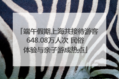 端午假期上海共接待游客648.08万人次 民俗体验与亲子游成热点