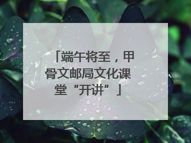 端午将至，甲骨文邮局文化课堂“开讲”
