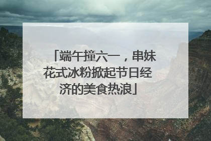 端午撞六一，串妹花式冰粉掀起节日经济的美食热浪
