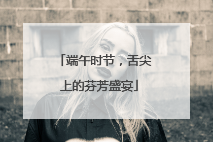 端午时节，舌尖上的芬芳盛宴