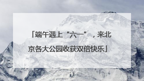 端午遇上“六一”，来北京各大公园收获双倍快乐