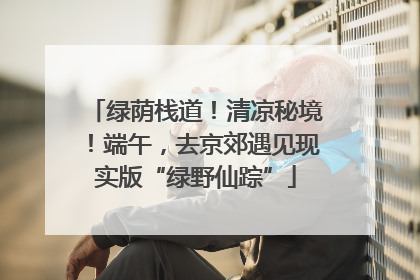 绿荫栈道！清凉秘境！端午，去京郊遇见现实版“绿野仙踪”