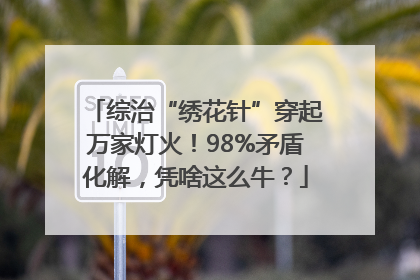 综治“绣花针”穿起万家灯火！98%矛盾化解，凭啥这么牛？
