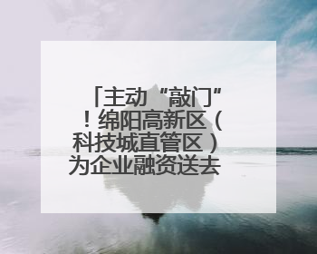 主动“敲门”！绵阳高新区（科技城直管区）为企业融资送去“及时雨”
