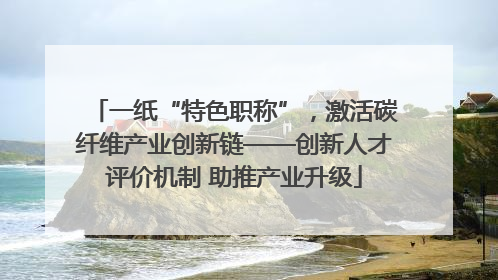 一纸“特色职称”，激活碳纤维产业创新链——创新人才评价机制 助推产业升级
