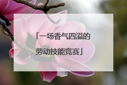 一场香气四溢的劳动技能竞赛
