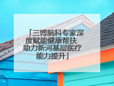 三博脑科专家深度赋能健康帮扶 助力新河基层医疗能力提升