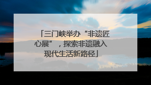 三门峡举办“非遗匠心展”，探索非遗融入现代生活新路径