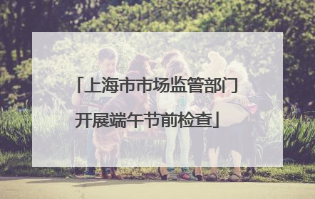 上海市市场监管部门开展端午节前检查
