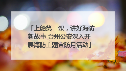上船第一课，讲好海防新故事 台州公安深入开展海防主题宣防月活动