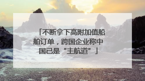 不断拿下高附加值船舶订单，跨国企业称中国已是“主航道”