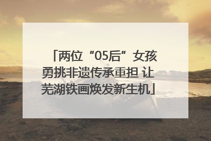 两位“05后”女孩勇挑非遗传承重担 让芜湖铁画焕发新生机