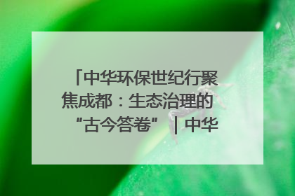 中华环保世纪行聚焦成都：生态治理的“古今答卷”｜中华环保世纪行