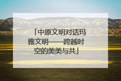 中原文明对话玛雅文明——跨越时空的美美与共